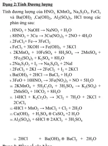 Dạng	Đương lượng
Tính đương lượng của HNO_(3),KMnO_(4),Na_(2)S_(2)O_(3),FeCl_(3)
và Ba(OH)_(2),Ca(OH)_(2),Al_(2)(SO_(4))_(3),HCl trong các
phản ứng sau:
1. HNO_(3)+NaOHarrow NaNO_(3)+H_(2)O
2. 8HNO_(3)+3Cuarrow 3Cu(NO_(3))_(2)+2NO+4H_(2)O
3 2FeCl_(3)+Fearrow 3FeCl_(2)
4 FeCl_(3)+3KOHarrow Fe(OH)_(3)+3KCl
2KMnO_(4)+10FeSO_(4)+8H_(2)SO_(4)arrow 2MnSO_(4)+
5Fe_(2)(SO_(4))_(3)+K_(2)SO_(4)+8H_(2)O
2Na_(2)S_(2)O_(3)+I_(2)arrow Na_(2)S_(4)O_(6)+2NaI
2FeCl_(3)+2KIarrow 2FeCl_(2)+I_(2)+2KCl
8 Ba(OH)_(2)+2HClarrow BaCl_(2)+H_(2)O
9 3FeO+10HNO_(3)arrow 3Fe(NO_(3))_(3)+NO+5H_(2)O
10. 2KMnO_(4)+5H_(2)C_(2)O_(4)+3H_(2)SO_(4)arrow K_(2)(SO_(4))+
2MnSO_(4)+10CO_(2)+8H_(2)O
11. 14HCl+K_(2)Cr_(2)O_(7)arrow 3Cl_(2)+7H_(2)O+2KCl +
2CrCl_(3)
12. 4HCl+MnO_(2)arrow MnCl_(2)+Cl_(2)+2H_(2)O
13. Ca(OH)_(2)+H_(2)SO_(4)otimes CaSO_(4)+2H_(2)O
14. Al_(2)(SO_(4))_(3)+6HClotimes 2AlCl_(3)+3H_(2)SO_(4)
15. 2HCl+Ba(OH)_(2)otimes BaCl_(2)+2H_(2)O