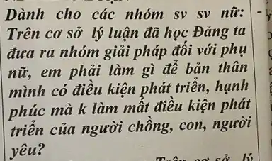 Dành cho các nhóm sv sv nữ:
Trên cơ sở lý luận đã học Đảng ta
đưa ra nhóm giải pháp đối với phụ
nữ, em phải làm gì để bản thân
mình có điều kiện phát triển, hạnh
phúc mà k làm mất điều kiện phát
triển của người chồng, con, người
yêu?