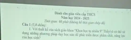 Dành cho giáo viên cấp THCS
Nǎm học 2024-2025
Câu 1 (5,0 diểm):
Thời gian: 60 phút (không kể thời gian chép dê)
1. Với thiết kế của sách giáo khoa "Khoa học tự nhiên 9" Thầy/cô có thể sử
dụng những phương pháp dạy học nào để phát triển được phẩm chât, nǎng lực
của học sinh?