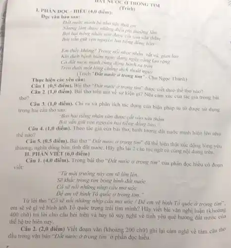DNT NUOC Ở TRONG TIM
(Trich)
I. PHÀN DOC -HIÊU (4,0 điểm):
Đọc vǎn bản sau:
Đất nước mình bé nhỏ vậy thôi em
Nhưng làm được những điều phi thường lắm
Bởi hai tiếng nhân vǎn được cắt vào sâu thẳm
Bởi vẫn giữ vẹn nguyên hai tiếng đồng bảo.
Em thấy không? Trong nôi nhọc nhằn, vắt vả, gian lao
Khi dịch bệnh hiểm nguy đang ngày càng lan rộng
Cả đất nước mình cùng đồng hành ra trận
Trên dưới một lòng chống dịch thoát nguy.
__
(Trích "Đất nước ở trong tim" - Chu Ngọc Thanh)
Thực hiện các yêu cầu:
Câu 1. (0,5 điểm). Bài thơ "Đất nước ở trong tim" được viết theo thể thơ nào?
Câu 2. (1,0 điểm). Bài thơ trên nói về sự kiện gì? Nêu cảm xúc của tác giả trong bài
Câu 3. (1,0 điểm). Chỉ ra và phân tích tác dụng của biện pháp tu từ được sử dụng
trong hai câu thơ sau:
"Bởi hai tiếng nhân vǎn được cắt vào sâu thẳm
Bởi vân giữ vẹn nguyên hai tiếng đồng bào."
Câu 4. (1,0 điểm). Theo tác giả của bài thơ, hình tượng đất nước mình hiện lên như
thế nào?
Câu 5. (0,5 điểm). Bài thơ " Đất nước ở trong tìm" đã thể hiện thật xúc động lòng yêu
thương, nghĩa đồng bào tình đất nước. Hãy ghi lại 2 câu tục ngữ có cùng nội dung trên.
II. PHÀN VIÊT (6 ,0 điểm)
Câu 1. (4,0 điểm). Trong bài thơ "Đất nước ở trong tim" của phần đọc hiều có đoạn
viết:
"Từ mải trường này em sẽ lớn lên.
Sẽ khắc trong tim bóng hình đất nước
Cô sẽ nôi những nhịp cầu mơ ước
Đê em vẽ hình Tô quốc ở trong tim."
Từ lời thơ "Cô sẽ nôi những nhịp câu mơ ước / Đê em vẽ hình Tô quốc ở trong tìm",
em sẽ vẽ gì về hình ảnh Tổ quốc trong trái tim mình? Hãy viết bài vǎn nghị luận (khoảng
400 chữ ) trả lời cho câu hỏi trên và bày tỏ suy nghĩ về tình yêu quê hương đất nước của
thể hệ trẻ hiện nay.
Câu 2. (2,0 điểm) Viết đoạn vǎn (khoảng 200 chữ) ghi lại cảm nghĩ về tám câu thơ
đầu trong vǎn bản "Đất nước ở trong tim "ở phần đọc hiểu.