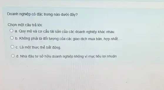 Doanh nghiệp có đặc trưng nào dưới đây?
Chọn một câu trả lời:
a. Quy mô và cơ cấu tài sản của các doanh nghiệp khác nhau.
b. Không phải là đối tượng của các giao dịch mua bán hợp nhất. __
c. Là một thực thể bất động.
d. Nhà đâu tư sở hữu doanh nghiệp không vì mục tiêu lợi nhuận