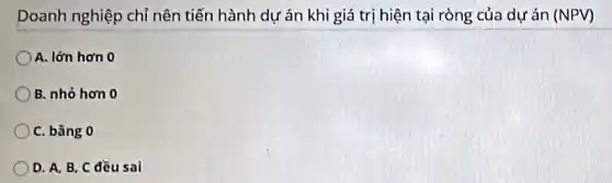 Doanh nghiệp chỉ nên tiến hành dự án khi giá trị hiện tại ròng của dự án (NPV)
A. lớn hơn 0
B. nhỏ hơn 0
C. bǎng 0
D. A. B. C đều sai