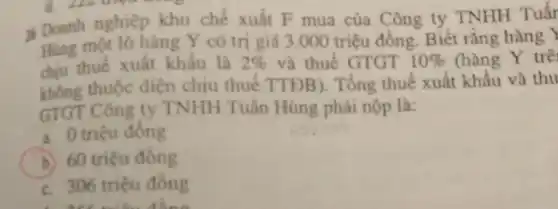 Doanh nghiệp khu chế xuất F mua của Công ty TNHH Tuấr
Hùng một lô hàng Y có trị giá 3 .000 triệu đồng. Biết rằng hàng Y
chịu thuế xuất khẩu là 2%  và thuế GTGT 10%  (hàng Y trê
thuộc điện chịu thuế TTĐB). Tổng thuế xuất khẩu và thu
GTGT Công ty TNHH Tuần Hùng phải nộp là:
a. 0 triệu đồng
b. 60 triệu đồng
c. 306 triệu đồng