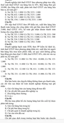 Doanh nghiệp tính thuế GTGT theo phương pháp trực tiếp,
thuế suất thuế GTGT của hàng hóa là 10%  Bán hàng theo giá
10.000, thu bằng tiền mặt, phản ánh thuế GTGT của hàng hóa
bán ra, kế toán ghi?
A. Nợ TK 511: 1.000/Cacute (o) TK 3331:1.000
B. Nợ TK 632: 1.000/Cacute (o) TK 3331:1.000
C. Nợ TK 515: 1.000/Cacute (o) TK 3331:1.000
D. Nợ TK 1561: 1.000/Cacute (o) TK 3331: 1.000
Câu 02.
DN nộp thuế GTGT theo PP khấu trừ.xuất kho hàng hóa
thanh toán lương cho công nhân viên giá bán chưa thuế GTGT
5.000, thuế GTGT 10%  , kế toán ghi nhận khoản thanh toán
lương cho công nhân viên?
A. Nợ TK 353 : 5.500/ Có TK 511 : 5.000; Có TK 3331:500
B. Nợ TK 334:5.500/ Có TK 511: 5.000; Có TK 3331: 500
C. Nợ TK 334:5.500/ Có TK 511: 5.500
D. Nợ TK 334:5.000/ Có TK 1561: 5.000
Câu 03.
Doanh nghiệp hạch toán HTK theo PP kiểm kê định kỳ,
tính thuế GTGT theo phương pháp khấu trừ,, xuất kho trả người
bán hàng hóa mua kém phẩm chất, sai quy cách không giống
hợp đồng giá chưa thuế 11.000, thuế GTGT 10%  tiền trừ vào nợ
phải trả, kế toán ghi?
A. Nợ TK 331: 11.000/Cacute (o) TK 1561:10.000 : Có TK 133:
1.000
B. Nợ TK 331: 11.000/Cacute (o) TK 611:10.000 : Có TK 133:
1.000
C. Nợ TK 331: 12.100/Cacute (o) TK 611:11.000 : Có TK 133:
1.100
D. Nợ TK 331: 12.100/ Có TK 1561:11.000 ; Có TK 133:
1.100
Câu 04.
Khi bán buôn vận chuyển thẳng không tham gia thanh toán,
các chi tiêu sau được kế toán doanh nghiệp thương mại ghi
nhận:
A. Giá vốn hàng bán của lượng hàng đã trao đổi
B. Các chi phí liên quan đến nghiệp vụ
C. Hoa hồng được hưởng
D. b và c
Câu 05.
Phí thu mua phân bổ cho lượng hàng hoá tồn cuối kỳ được
phản ánh trong:
A. Giá vốn hàng bán trong kỳ
B. Chi phí bán hàng trong kỳ
C. Chi phí quản lý doanh nghiệp trong kỳ.
D. Các câu trên đều sai
Câu 06.
Chi phí giao dịch trong trường hợp bán buôn vận chuyển