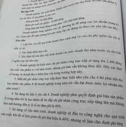 doanh thu. Hãy các định doanh
điều kiện lợi nhuận c điện thuế phải đạt được
Bài tập 4.10.
Bài tập nghiệp sản xuất Minh Thành nǎm trước tiêu thụ được 40.000 sản phẩm X.
các tài liệu về sản phẩm X hur sau:
- Đơn giá bán: 30.000 đồng
18.000dgrave (hat (o))ng
- Biến phí một sản phẩm-trong nǎm:
- Tổng định phí hoạt
192.000.000dacute (hat (o))ng
; cao lợi nhuận trong kỳ
Doanh nghiệp đang nghiên cứu các phương thông tin theo các yêu cầu sau đây:
Yêu cầu:
1. Lập báo cáo kết quả kinh doanh theo cách ứng xử của chi phí (gồm các cột số
tiền, tỷ lệ).
2. Xác định điểm hòa vốn.
3. Xác định độ lớn đòn bầy kinh doanh của mức doanh thu nǎm trước và cho biết
ý nghĩa của chi tiêu này.
4. Doanh nghiệp dự kiến mức chi phí nhân công trực tiếp sẽ tǎng lên 2 .400 đồng
cho mỗi sản phẩm so với nǎm trước,nhưng giá bán vẫn không thay đổi. Hãy xác định
số lượng và doanh thu ở điểm hòa vốn trong trường hợp này.
5. Nếu chi phí nhân công trực tiếp được thực hiện như yêu cầu 4 thì phải tiêu thụ
bao nhiêu sản phẩm X để doanh nghiệp trong nǎm tới vẫn đạt được mức lợi nhuận như
nǎm trước?
6. Sử dụng tài liệu ở yêu cầu 4. Doanh nghiệp phải quyết định giá bán sản phẩm
X trong nǎm tới là bao nhiêu để bù đắp chi phí nhân công trực tiếp tǎng lên mà không
làm ảnh hưởng đến tỷ lệ số dư đảm phí là
40% 
7. Sử dụng số liệu nǎm trước, doanh nghiệp sẽ đầu tư công nghệ cho quá trình
xuất, khi đó sẽ làm
5. Doanh nghit