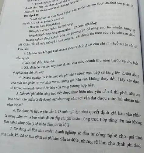 doanh thu.sanh nghiê định doanh do
điều kiện lợi nhuận c. dish thuế phải đạt được
Bài tập 4.10.
Bài tập 4.10 nghiệp sản xuất trình Thành nǎm trước tiêu thụ được 40 .000 sản phẩm X
các tài liệu về sản phẩm X hur sau:
- Đơn giá bán:
18.000 đồng
- Biển phi một sản phẩm trong nǎm:
- Tổng định phí hoạt
192.000.000dgrave (hat (o))ng g cao lợi nhuận trong kỳ
Yêu cầu:
Tổng nghiệp đang nghiệp one các phương thông tin theo các yêu cầu sau đây:
1. Lập báo cáo kết quả kinh doanh theo cách ứng xử của chi phí (gồm các cột số
tiền, tỷ lệ).
2. Xác định điểm hòa vốn. 3. Xác định độ lớn đòn bầy kinh doanh của mức doanh thu nǎm trước và cho biết
ý nghĩa của chi tiêu này.
4. Doanh nghiệp dự kiến mức chi phí nhân công trực tiếp sẽ tǎng lên 2 .400 đồng
cho mỗi sản phẩm so với nǎm trước.nhưng giá bán vẫn không thay đổi. Hãy xác định
số lượng và doanh thu ở điểm hòa vốn trong trường hợp này.
5. Nếu chi phí nhân công trực tiếp được thực hiện như yêu cầu 4 thì phải tiêu thụ
bao nhiêu sản phẩm X để doanh nghiệp trong nǎm tới vẫn đạt được mức lợi nhuận như
nǎm trước?
6. Sử dụng tài liệu ở yêu cầu 4. Doanh nghiệp phải quyết định giá bán sản phẩm
X trong nǎm tới là bao nhiêu để bù đắp chi phí nhân công trực tiếp tǎng lên mà không
làm ảnh hưởng đến tỷ lệ số dư đảm phí là 40% 
7. Sử dụng số liệu nǎm trước, doanh nghiệp sẽ đầu tư công nghệ cho quá trình
sản xuất, khi đó sẽ làm giảm chi phí khả biến là 40%  , nhưng sẽ làm cho định phí tǎng
5. Doanh nghiên do