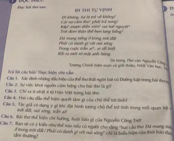 DOC HIEO
ĐI THI TỰ VỊNH
Đi không, há lẽ trở về không?
Cái nợ cầm thư phải trả xong!
Rấp* mượn điền viên vui tuế nguyệt
Trót dem thân thể hẹn tang bacute (hat (o))ng^5
Đã mang tiếng ở trong trời đất
Phải có danh gì với núi sông
Trong cuộc trần ai^6 , ai dễ biết
Rồi ra mới rõ mặt anh hùng.
(In trong Thơ vǎn Nguyễn Công 1
Trường Chính biên soạn và giới thiệu, NXB Vǎn học, 19:
Trả lời câu hỏi,/ Thực hiện yêu cầu:
Câu 1. Xác định những dấu hiệu của thể thơ thất ngôn bát cú Đường luật trong bài thơ trị
Câu 2. Sự việc khơi nguồn cảm hứng cho bài thơ là gì?
Câu 3. Chỉ ra ít nhất 4 từ Hán Việt trong bài tho.
Câu 4. Hai câu đầu thể hiện quyết tâm gì của chủ thể trữ tình?
Câu 5. Tác giả có dụng ý gì khi đặt hình tượng chủ thể trữ tình trong mối quan hệ v
trời đất, núi sông,trần ai?
Câu 6. Bài thơ thể hiện chí hướng,hoài bão gì của Nguyễn Công Trú?
Câu 7. Bạn sẽ có ý kiến như thế nào nếu có người cho rằng "hai câu thơ Đã mang tiến
Ở trong trời đất / Phải có danh gì với núi sông" chỉ là biểu hiện của thói háo dan
tầm thường?