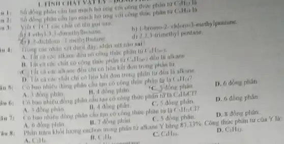 - It so dong phin cau tạo mạch ho ứng với công thức phân tứ C_(5)H_(12)
u 2:	cấu tạo mạch ho ứng với công thức phân tứ C_(6)H_(14) là
is 1:
có tên gọi sau
(4) 4-ethyl-3,3-linethylhexine.
b) 1-bromo-2-chloro-3-methylpentane.
-dichlorn -J-methylbutane
d) 2.2.3-trimethyl pentane.
Trong cac nhin xet dưới đây, nhận xét nho sai?
alkane deu có công thúc phin tư C_(n)H_(2n+2)
chất có công thức phân tư C_(n)H_(2n+2) dều lá alkane.
cá các alkane đều chi có liên kết đơn trong phân tứ
chất chỉ có liên kết đơn trong phân tư đều là alkane.
is 5:
Cobao nhieu dong phân câu tạo có công thức phân tử là C_(6)H_(14)
A. 1 đồng phàn
11.4 dong phin
C. Jobng phân
D. 6 đồng phân.
Có bao nhieu dong phân câu tạo có công thức phân tử C_(4)H_(4)Cl
A. 3 dong phin
11. 4 dong phân.
C. 5 dong phân.
D. 6 đồng phân.
Co bao nhieu dong phân câu tạo có công thức phân tử là C_(5)H_(11)Cl
A. 6 đồng phin
B. 7 dong phan.
C. 5 đồng phân.
D. 8 đồng phân.
Phân tram khối lượng cacbon trong phân tứ alkane Y bằng 83,33% . Công thức phân tứ cúa Y là:
A. Cill
B. C_(3)H_(8)
C_(4)H_(10)
D. C_(5)H_(12)