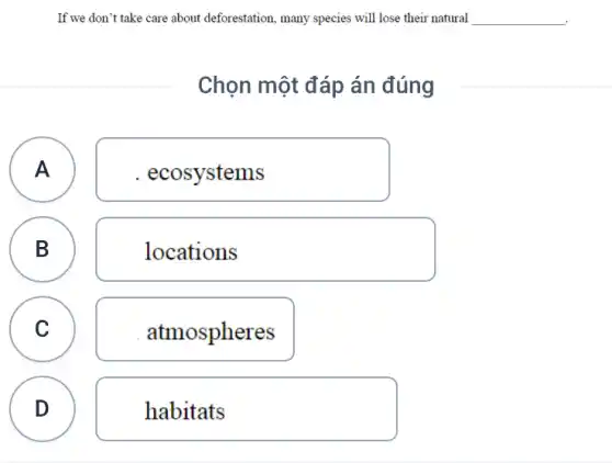 If we don't take care about deforestation, many species will lose their natural
Chọn một đáp án đúng
A A
. ecosystems
B B
locations
C C
atmospheres
D
v
habitats