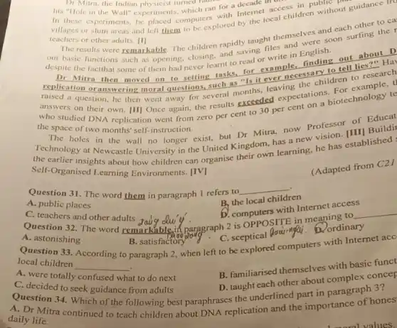 Dr Mitra, the Indian physicist turned in
his "Hole in the Wall" experiments, which ran for a decade III
in these experiments, he placed computers with Internet access in public
teachers or other adults. [1]
villages or slum areas and left them to be explored by the local children without guidance Tr
The results were remarkable The children rapidly taught themselves and each other to ca
an basic functions such as opening, closing, and saving files and were soon surfing the
despite the factthat some of them had never learnt to read or write in English.
replice Mitra then moved on to setting tasks,for example, finding out about D
DI
replication oranswering moral questions, such as "Is it ever necessary to tell lies?" Hay
a question, he then went away for several months, leaving the children to research
the studied DNA replication went from zero per cent to 30 per cent on a biotechnology te
the space of two months self-instruction.
The holes in the wall no longer exist.but Dr Mitra, now Professor of Educat
Technology at Newcastle University in the United Kingdom, has a new vision. [III] Buildil
Self-Organised Learning Environments.
Self-Organised his about how children can organise their own learning, he has established :
Question 31. The word them in paragraph 1 refers to
__
(Adapted from C21
A. public places
B, the local children
C. teachers and other adults
D. computers with Internet access
Question 32. The word remarkableif paragraph 2 is OPPOSITE in meaning to __
A. astonishing
Question 33. According to paragraph 2, when left to be explored computers with Internet acc
B. satisfactoryong C.sceptical Qoaimpai. D.ordinary
local children
__
A. were totally confused what to do next
B. familiarised themselves with basic funct
C. decided to seek guidance from adults
D. taught each other about complex concep
Question 34. Which of the following best paraphrases the underlined part in paragraph 3?
daily Mitra continued to teach children about DNA replication and the importance of hones daily life.