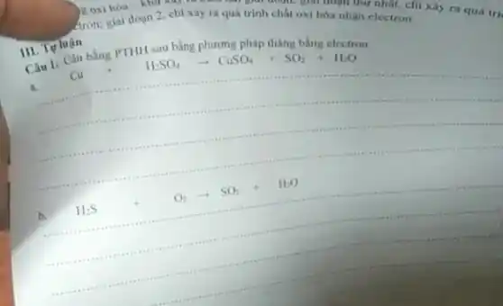 dron, giai đoạn 2 chi xảy ra quá trình chất oxi hóa nhân nillal, chi
nhận electron.xảy ra quá trị
Câu 1: Cân bằng PTHH sau bằng phương pháp tháng bằng electron
Cu+H_(2)SO_(4)arrow CuSO_(4)+SO_(2)+H_(2)O
a.
is
H_(2)S+O_(2)arrow SO_(2)+H_(2)O
III. Tự luận