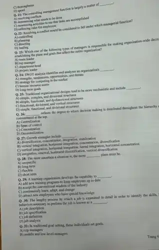 D)speed
Q. 21: The controlling management function is largely a matter of
__
A)resolving conflicts
B) determining what needs to be done
C) monitoring activities to see that tasks are accomplished
C) thoroughness
D) enforcing rules for employees
Q. 22: Resolving a conflict would be considered to fall under which managerial function?
A) controlling
B)planning
C) directing
D)leading
Q. 23: Which one of the following types of managers is responsible for making organization-wide decis
establishing the plans and goals that affect the entire organization?
A) team leader
B) top manager
C) department head
D) project leader
Q. 24: SWOT analysis identifies and analyzes an organization's __ .
A) strengths, weaknesses, opportunities , and threats
B) strategy for competing in the market
C) human resource assets
D) long-term goals
Q. 25: Traditional organizational designs tend to be more mechanistic and include __
A) simple, complex, and divisional structures
B) simple, functional, and dysfunctional structures
C) functional, divisional, and vertical structures
D) simple, functional, and divisional structures
Q. 26: __ reflects the degree to which decision making is distributed throughout the hierarchy
concentrated at the top.
A) Centralization
B) Span of control
C) Concentration
D) Decentralization
Q. 27: Growth strategies include __
A) diversification, concentration,integration, stabilization
B) vertical integration, horizontal integration,concentration, diversification
C) vertical integration, horizontal integration,lateral integration,horizontal concentration
D) integration, renewal, horizonta diversification, vertical diversification
Q. 28: The more uncertain a situation is,the more __ plans must be.
A) unspecific
B) long term
C) flexible
D) short term
Q. 29: A learning organization develops the capability to __
A) add new training programs to keep employees up to date
B) accept the conventional wisdom of the industry
C) continuously learn, adapt,and change
D) attract new employees who have special knowledge
Q. 30: The lengthy process by which a job is examined in detail in order to identify the skills,
behaviors necessary to perform the job is known as a
__ .
A) job description
B) job specification
C) job definition
D) job analysis
Q. 31: In traditional goal setting, these individuals set goals.
A) top managers
B) middle and low-level managers