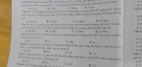 dun g dịch X th i thu đu rơ bao nhi êu ga m muối khan?
A. 55,5g.
B. 91.08
C. 90,0g.
D 71,08 .
Câu 59.Cho 10.0 gal n hỗn họ p X gồm Fe và Cu ph
X là lứng xảy ra loàn toàn thu được 3,7185 lít
H_(2)
(đkc)Khối lượt ng Cu có trong oãn can hỗn hợp
X là
D. 8,4 gam.
A. 2,8 gam.
B. 5,6 gam.
C. 1,6 gam.
Câu 60 Cho 3,1 gam hai kim 5.6 gam.và Al tác dụng với dư dung dịc B. HCl, thu được
6,1975 lít khí
H_(2)(dkc)
Ti lệ phần trǎn theok hối lượng của Al tror g hỗn hợp b an đầu là
one. 32,94% 
D. 67,06% 
A. 52,94% 
B. 47,06% 
H_(2)(dkc) Kim loại đó là
Câu 61. Cho 0.3 gam m t kim loại ho trị II phản ứng hết với dun;g dịch HCl, thi 1 được ().3099 lít
B. Ca.
C. Mg.
D. Sr.
A. Ba.
Câu 62. Cho m gam Fe tá c dụng với lượng dư d d ich
H_(2)SO_(4) đǎc, nóng thu được 3,7185 lít khí SO_(2)
tc, là sản phẩm khử duy nhất).Giá t rị của m là
A. 16.8
B. 8.4
C. 5,6
D. 3,2 .
Câu 63. Để hoà ta n hết 11,2 gam F e cần tối thiểu du ng dịch chứa a mol H_(2)SO_(4) đặc, nóng tạo sản
phẩm khử du nhất là SO_(2) Giá trị của a là
A. 0.45 .
B. 0.4
C. 0,6 .
D. 0,2 .