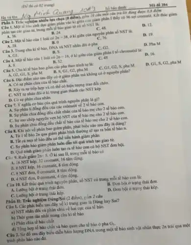 (DV thi có 02 trang)
Phần I: Trắc nghiệm nhiều lựa chọn (8
Câu 1. Một tế bào sinh dục giảm phần vào kì giữa của giảm phân I thấy có 96 sợi cromatit. Kết thúc giảm
phân tạo các giao từ, trong mỗi tế bào giao từ có số NST là:
A. 36.	B. 24.
C. 48.
D. 12.
Câu 2. Một tế bào của 1 loài có 2n=38 ở kì giữa của nguyên phân số NST là:
D. 19.
A. 38.
B. 0
C. 76.
Câu 3. Trong chu kì tế bào, DNA và NST nhân đôi ở pha
D. Pha M
A. G1.
B. S.
C. G2.
Câu 4. Một tế bào của 1 loài có 2n=16 ở kì giữa của giảm phân I số chromatid là:
D. 16.
A. 8.
B. 32
C. 48
Câu 5. Chu kì tế bào bao gồm các pha theo trình tự là:
D. GI, S, G2, pha M
A. G2, G1, S, pha M
G1, G2, pha M
C. G1,G2, S , pha M
Câu 6. Đặc điểm nào sau đây có ở giảm phân mà không có ở nguyên phân?
A. Có sự phân chia của tế bào chất.
B. Xảy ra sự tiếp hợp và có thể có hiện tượng trao đổi chéo.
C. NST tự nhân đôi ở kì trung gian thành các NST kép.
D. Có sự phân chia nhân.
Câu 7. Ý nghĩa cơ bản của quá trình nguyên phân là gì?
A. Sự phân li đồng đều của các crômatit về 2 tế bào con.
B. Sự phân chia đồng đều chất nhân của tế bào mẹ cho 2 tế bào con.
C. Sự sao chép nguyên vẹn bộ NST của tế bào mẹ cho 2 tế bào con.
D. Sự phân chia đồng đều chất tế bào của tế bào mẹ cho 2 tế bào con.
Câu 8. Khi nói về phân bào giảm phân, phát biểu nào sau đây là đúng?
A. Từ 1 tế bào 2n qua giảm phân bình thường sẽ tạo ra bốn tế bào n.
B. Tất cả mọi tế bào đều có thể tiến hành giảm phân.
C. Sự phân bào giảm phân luôn dẫn tới quá trình tạo giao tử.
D. Quá trình giảm phân luôn tạo ra tế bào con có bộ NST đơn bội.
Câu 9. Ruồi giấm 2n=8 Ở kì sau II,trong mỗi tế bào có
A. 16 NST kép , 32 cromatit, 16 tâm động.
B. 8 NST kép, 16 cromatit,8 tâm động.
C. 8 NST đơm, O cromatit, 8 tâm động.
D. 4 NST đơn, O cromatit,4 tâm động.
Câu 10. Kết thúc quá trình nguyên phân,số NST có trong mỗi tế bào con là:
A. Lưỡng bội ở trạng thái đơn.
B. Đơn bội ở trạng thái đơn.
C. Lưỡng bội ở trạng thái kép.
D. Đơn bội ở trạng thái kép.
Phần II: Trắc nghiệm Đúng/Sai (2 điểm), gồm 2 câu
Câu 1. Các phát biểu sau đây về kì trung gian là Đúng hay Sai?
a) NST nhân đôi và phân chia về hai cực của tế bào.
b) Thời gian dài nhất trong chu kì tế bào.
c) Phân chia tế bảo chất
d) Tổng hợp tế bào chất và bào quan cho tế bào ở pha G_(1)
Câu 2. Sơ đồ sau đây biểu diễn hàm lượng DNA trong một tế bào sinh vật nhân thực 2n trài qua một
trình phân bảo nào đó.
Số báo danh:
Mã đề 204