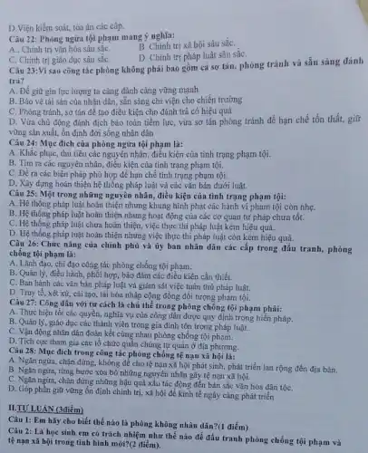 D.Viện kiểm soát,tòa án các cấp.
Câu 22: Phòng ngừa tội phạm mang ý nghĩa:
A.. Chính trị vǎn hóa sâu sắC.
B. Chính trị xã hội sâu sắC.
D. Chính trị pháp luật sâu sắC.
C. Chính trị giáo dục sâu sǎC.
Câu 23:Vì sao công tác phòng không phải bao gồm cả sơ tán, phòng tránh và sẵn sàng đánh
trả?
A. Để giữ gin lực lượng ta càng đánh càng vững mạnh
B. Bảo vệ tài sản của nhân dân.sẵn sàng chi viện cho chiến trường
C. Phòng tránh, sơ tán để tạo điều kiện cho đánh trả có hiệu quả
D. Vừa chủ động đánh địch bảo toàn tiềm lực, vừa sơ tán phòng tránh để hạn chế tổn thất,giữ
vững sản xuất, ổn định đời sống nhân dân
Câu 24: Mục đích của phòng ngừa tội phạm là:
A. Khắc phục, thủ tiêu các nguyên nhân điều kiện của tình trạng phạm tội.
B. Tim ra các nguyên nhân, điều kiện của tình trạng phạm tội.
C. Đề ra các biện pháp phù hợp để hạn chế tình trạng phạm tội.
D. Xây dựng hoàn thiện hệ thống pháp luật và các vǎn bản dưới luật.
Câu 25: Một trong những nguyên nhân, điều kiện của tình trạng phạm tội:
A. Hệ thông pháp luật hoàn thiện nhưng khung hình phạt các hành vi phạm tội còn nhẹ.
B. Hệ thông pháp luật hoàn thiện nhưng hoạt động của các cơ quan tư pháp chưa tốt.
C. Hệ thông pháp luật chưa hoàn thiện,việc thực thi pháp luật kém hiệu quả.
D. Hệ thống pháp children việc thực thi pháp luật còn kém hiệu quả.
Câu 26: Chức nǎng của chính phủ và ủy ban nhân dân các cấp trong đấu tranh, phòng
chông tội phạm là:
A. Lãnh đạo, chi đạo công tác phòng chống tội phạm.
B. Quản lý, điều hành, phối hợp, bảo đảm các điều kiện cần thiết.
C. Ban hành các vǎn bản pháp luật và giám sát việc tuân thủ pháp luật.
D. Truy tố, xét xử, cải tạo, tái hòa nhập cộng đồng đối tượng phạm tội.
Câu 27: Công dân với tư cách là chủ thể trong phòng chống tội phạm phải:
A. Thực hiện tốt các quyền, nghĩa vụ của công dân được quy định trong hiến pháp.
B. Quản lý, giáo dục các thành viên trong gia đình tôn trọng pháp luật.
C. Vận động nhân dân đoàn kết cùng nhau phòng chống tội phạm.
D. Tích cực tham gia các tổ chức quân chúng tự quản ở địa phương.
Câu 28: Mục đích trong công tác phòng chống tệ nạn xã hội là:
A. Ngǎn ngừa, chặn đứng, không để cho tệ nạn xã hội phát sinh, phát triển lan rộng đến địa bàn.
B. Ngǎn ngừa, từng bước xóa bỏ những nguyên nhân gây tệ nạn xã hội.
C. Ngǎn ngừa, chặn đứng những hậu quả xấu tác động đến bản sắc vǎn hóa dân tộC.
D. Góp phần giữ vững ổn định chính trị, xã hội để kinh tế ngày càng phát triển
II.TƯ LUÂN (3điểm)
Câu 1: Em hãy cho biết thế nào là phòng không nhân dân?(1 điểm)
Câu 2: Là học sinh em có trách nhiệm như thế nào để đấu tranh phòng chống tội phạm và
tệ nạn xã hội trong tình hình mới?(2 điểm).