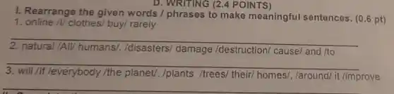 . D.WRITING (2.4 POINTS)
I. Rearrange the given words / phrases to make meaningful sentences. (0.6 pt)
1 online /V clothes/ buy/rarely
__
/All/ humans/./disasters/damage /destruction/cause/ and /to
__
/everybody /the planet. /plants /trees/ their/homes/, /around/it
/improve
__