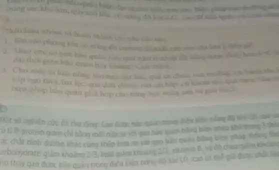 Dãy là thẹm pháp bảo quản hiện đại và cho hiệu quả cao. Biến pháp
trong cackho kin.quy mô lớn, có nông đó khí
CO_(3) cao để bảo quản các loại nǎm
Thảo luận nhóm và hoàn thành các yêu câu sau:
1. Khi vào phòng kin có nông độ carbon dioxide cao, em cần lưu y điều gì?
2. Theo em, có nên bảo quản rau, quả tum ở nhiệt độ bằng hoặc thắp hơm 5^circ C
dài thời gian bào quân hay không? Giải thich
3. Cho một số loại nông sàn sau: hat lúa, quả cà chua.rau muống, cả hành
bắp ngô tươi, hạt lạc, quả dưa chuột.rau cai bắp, cú khoai tây, quả cam.
biện pháp bảo quân phù hợp cho từng loại nông sản và giai thich.
o
Một số nghiên cứu đã cho rằng: Gao được bảo quản trong điều kiện nóng độ khi
CO_(2)
có tỉ lệ protein giảm chỉ bằng một nửa so voi gao bào quân bằng biện pháp khô trong 3
ác chất dinh duỡng khác cũng thấp hơn so voi gao bào quản bằng biện pháp tỉ
arbohydrate giảm khoảng 2/3 lipid giảm khoảng 2sqrt (3)
CO_(2)
B_(2) và đô chua gì
ho thấy gao được bảo quản trong điều kiện nông đô khí
vitamin
cao có thể