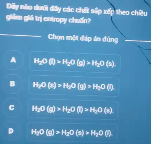 Dãy nào dưới đây các chất sắp xếp theo chiều
gắng?trị entropy chuẩn?
__
Chọn một đáp án đúng
A
H_(2)O(l)gt H_(2)O(g)gt H_(2)O(s)
B
H_(2)O(s)gt H_(2)O(g)gt H_(2)O(l)
C
H_(2)O(g)gt H_(2)O(l)gt H_(2)O(s)
D