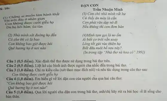 E 20:
(1) Chẳng ai muốn làm hành khất
Tội trời đày ở nhân gian
Con không được cười giễu họ
Dù họ hôi hám,ua tàn
(2) Nhà mình sát đường họ đến
Có cho thì có là bao
Con không bao giờ được hỏi
Quê hương họ ở nơi nào
DẠN CON
Trần Nhuận Minh
(3) Con chó nhà mình rất hư
Cứ thấy ǎn mày là cǎn
Con phải rǎn dạy nó đi
Nếu không thì con đem bán
(4)Mình tạm gọi là no ấm
Ai biết cơ trời vân xoay
Lòng tốt gửi vào thiên hạ
Biết đâu nuôi bổ sau này?.
(In trong tập "Nhà thơ và hoa cỏ "1991)
Câu 1 (0,5 điểm). Xác định thể thơ được sử dụng trong bài thơ trên.
Câu 2 (0,5 điểm). Liệt kê các hình ảnh được người cha nhắc đến trong bài thơ.
Câu 3 (1,0 điểm). Chỉ ra kiểu câu (xét theo mục đích nói) và nêu tác dụng trong câu thơ sau:
Con không được cười giêu họ
Câu 4 (1,0 điểm). Em hiểu gì về lời dặn con của người cha qua hai câu thơ:
"Con không bao giờ được hỏi
Quê hương họ ở nơi nào"
Câu 5 (1,0 điểm). Qua lời người cha dặn con trong bài thơ, anh/chị hãy rút ra bài học về lẽ sống cho
bản thân.