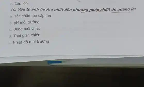 e. Cặp ion
10. Yếu tố ảnh hưởng nhất đến phương pháp chiết hiết đo quang là:
a. Tác nhân tạo cặp ion
b. pH môi trường
c. Dung môi chiết
d. Thời gian chiết
e. Nhiệt độ môi trường