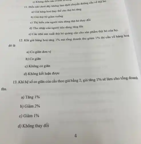 e) Không điều nào ở trên là dung
11. Điều nào dưới đây không làm dịch chuyển đường cầu về thịt bò
a) Giá hàng hoá thay thế cho thịt bò tǎng
b) Giá thịt bò giảm xuống
c) Thị hiếu của người tiêu dùng thịt bò thay đổi
d) Thu nhập của người tiêu dùng tǎng lên
e) Các nhà sản xuất thịt bò quảng cáo cho sản phẩm thịt bò của họ.
12. Khi giá hàng hoá tǎng 1%  mà tổng doanh thu giảm
1% 
thì cầu về hàng hoá
đó là
a) Co giãn đơn vị
b) Co giãn
c) Không co giãn
d) Không kết luận được
13. Khi hệ số co giãn của cầu theo giá bằng 2, giá tǎng
1%  sẽ làm cho tông doanh
thu.
a) Tǎng 1% 
b) Giảm 2% 
c) Giảm 1% 
d) Không thay đổi