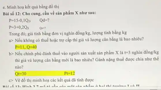 e. Minh hoạ kết quả bằng đồ thị
Bài số 12: Cho cung, cầu về sản phẩm X như sau:
Qd=?
P=3+0,2Q_(s)
Qs=?
Trong đó; giá tính bằng đơn vị nghìn dgrave (hat (o))ng/kg, lượng tính bằng kg
a> Nếu không có thuế hoặc trợ cấp thì giá và lượng cân bằng là bao nhiêu?
P=11,Q=40
b> Nếu chính phủ đánh thuế vào người sản xuất sản phẩm X là t=3nghgrave (i)ndgrave (hat (o))ng/kg
thì giá và lượng cân bằng mới là bao nhiêu? Gánh nặng thuế được chia như thể
nào?
Qt=30	Pt=12
C> Vẽ đồ thị minh hoạ các kết quả đã tính được
Di: -6 Hinh 77 mA	nào một cả n nhẩm ở hai the