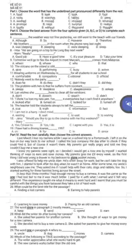 ĐE SỐ 01
MA DE 01
Part I. Choose the word that has the underlined part pronounced differently from the rest.
B. look
1. A food
2. A. tools
C. took
D. foot
B. watches
C. tables
D. pens
3. A. washed
B. missed
C. stopped
D. returned
4. A promise
5. A. loudly
B. raise
C surprise
D realize
B. without
C. thousand
D. thought
Part II. Choose the best answer from the four options given (A, B,C,or D) to complete each
sentence.
6 __ the weather was not fine yesterday, we still went to the beach with our friends.
B. So	C. However	D. Therefore
A. Although
7. My brothers __ _in the room when the phone rang last night.
A. was sleeping
B. sleeping
C. were sleeping
D. sleep
8. - Hoa: "We are going on a trip to Ha Long Bay next week!"
- Nam: "Really? __ .
A. Good job
C. It's your pleasure
D. Take your time
B. Have a good time
9. Tomorrow we'll go to Noi Bai Airport to meet Maryam, __ comes from Malaysia.
A. whom
B. whose
C. who
D. that
10. The volcano on the island is still. __
A. alive
B. performing
11.Wearing uniforms on Wednesday is
C. busy
D. active
for all students in our school.
__
D. official
12. Nobody went to the party. __ 2
A. does he	B. do they
C. didn't they
D. did they
13. The problem with him is that he suffers from constant __
A. sleepy
B. sleepless
C. sleeplessness
D. asleep
14. Lan wishes she __ have to clean all the windows.
B. doesn't	C. wasn't
D. didn't
15.think I've lost my new pen. I've. __ it everywhere but I can't find it anywhere."
A. looked after
B. turned on
C. looked for
D. turned off
16. The teacher told the students always to tell the. __
A. true
B. truth
C. information
D. fact
17. I am not in a hurry. I don't mind, __
A. waiting	B. wait
C. to wait
D. to waiting
18. -Jane: "Would you like to go to the cinema with me this weekend?
- Mary: __
A. Yes, I'd love to.
B. Yes, I do
C. I agree with you
D. Yes, it is
19. I have had a driving license. __ 1997
A. on
B. for
C. in
D. since
Part IV. Read the text carefully, then choose the correct answers.
Last March I lost my camera while I was on a school trip to a Portsmouth. I left it on the
bus on our way back to our school.I called the bus company the day after to check if they
could find it, but of course it wasn't there.My parents got really angry and told me they
couldn't buy me a new one
I knew my parents were right, so I decided I would get a new one by myself. I started
thinking of ways to earn and save money.My parents give me E8 every week, so the first
thing I did was using a drawer in my bedroom to store pocket money.
I also offered to help my uncle Alan. He's often away for work but he can't take his dog
with him. I started to look after his dog when he wasn't at home. After some time.my uncle's
neighbours saw me. They asked me if I could help with their cats, dogs and rabbits, too. So, I
started working for three families living across the street.
In less than three months I had enough money to buy a camera. It was the same as the
one I had lost but to me it was much better. I paid for it with what I earned and it felt very
different. This experience taught me what it means to work hard and I learnt that you must be
careful with the things you have because they take a lot of hard work
26. What could be the best title for the passage?
A. Finding a lost camera
B. Earning to help parents
C. Learning to save money
D. Paying for an old camera
27. The word store in paragraph 2 mostly means. __
A. keep	B. send	C. spend
D. earn
28. What did the writer do after losing her camera?
A. She asked her parents for another camera.
for a new camera.
B. She thought of ways to get money
C. She decided not to buy a new camera.D. She asked her parents to give her money every
week
__
C.money
D. camera
30. Which of the following is TRUE according to the passage?
A. The writer appreciates what she works hard to get.
B. The new camera works better than the old one.