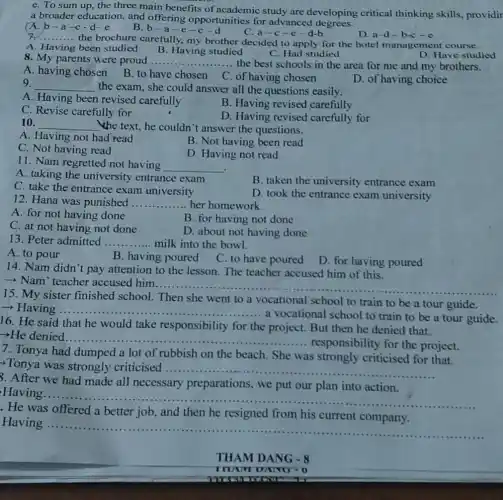 e. To sum up, the three main benefits of academic study are developing critical thinking skills, providir
a broader education.and offering opportunities for advanced
(A. b-a -C -d-e
B.b-a-e-c-d
C.a-c-e-d-b
D. a-d-b-c-e
__
the brochure carefully.my brother decided to apply for the hotel management course.
A. Having been studied
C. Had studied
B. Having studied
8. My parents were proud __ .... the best schools in the area for me and my brothers.
D. Have studied
A. having chosen
B. to have chosen C. of having chosen
D. of having choice
9. __ the exam, she could answer all the questions easily.
A. Having been revised carefully
B. Having revised carefully
C. Revise carefully for
D. Having revised carefully for
10. __ "the text, he couldn't answer the questions.
A. Having not had read
C. Not having read
B. Not having been read
D. Having not read
11. Nam regretted not having
__
.
A. taking the university entrance exam
B. taken the university entrance exam
C. take the entrance exam university
D. took the entrance exam university
12. Hana was punished __ her homework.
A. for not having done
B. for having not done
C. at not having not done
D. about not having done
13. Peter admitted __ milk into the bowl.
A. to pour
B. having poured
C. to have poured
D. for having poured
14. Nam didn't pay attention to the lesson The teacher accused him of this.
Nam' teacher accused him
__
15. My sister finished school. Then she went to a vocational school to train to be a tour guide.
­­­­→Having .....
... a vocational school to train to be a tour guide.
__
16. He said that he would take responsibility for the project. But then he denied that.
denied __
... responsibility for the project.
7. Tonya had dumped a lot of rubbish on the beach. She was strongly criticised for that.
Tonya was strongly criticised __
3. After we had made all necessary preparations, we put our plan into action.
Having....
__
was offered a better job, and then he resigned from his current company.
Having
__
THAM DANG -8
THANT DAIYO - 0