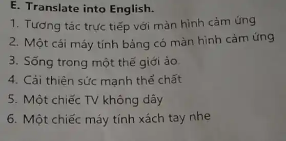 E. Translate into English.
1. Tương tác trực tiếp với màn hình cảm ứng
2. Một cái máy tính bảng có màn hình cảm ứng
3. Sống trong một thế giới ảo.
4. Cải thiện sức manh thể chất
5. Một chiếc TV không dây
6. Một chiếc máy tính xách tay nhẹ