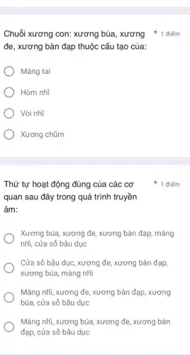 đe, xương bàn đạp thuộc cấu tạo của:
Màng tai
Hòm nhĩ
Vòi nhĩ
Xương chũm
Thứ tự hoạt động đúng của các cơ
quan sau đây trong quá trình truyền
âm:
Xương búa, xương đe , xương bàn đạp, màng
nhĩ, cửa sô bầu duc
Cửa sô bầu dục , xương đe, xương bàn đạp,
xương búa, màng nhĩ
Màng nhĩ, xương đe , xương bàn đạp , xương
búa, cửa sô bầu duc
Màng nhĩ, xương búa , xương đe, xương bàn
đạp, cửa sô bâu duc
1 điểm
Chuỗi xương con: xương búa, xương 1 điểm