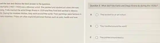 ead the text and choose the best answer to the question.
ida Kahlo (1907-1954) was a Mexican artist She painted and studied art when she was
bung. Frida married the artist Diego Rivera in 1929 and they lived and worked in Mexico
ity. During the nineteen thirties, they went around the world. Their paintings were famous in
any countries. Frida's art often explored personal themes such as pain, health and love.
Question 8: What did Frida Kahlo and Diego Rivera do during the 1930 s?
A	They worked for an art school.
B	They travelled around the world
C	They painted around Mexico