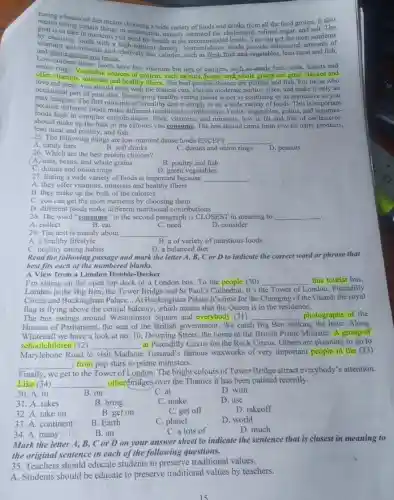 Eating a balanced diet
wide variety of foods and drinks from all the food groups. It also
goal is rating certain things in moderation, namely saturated fat, cholesterol refined sugar, and salt.
vitamoosing foods with a higheed for health at the recommended levels. You can get the most nutrients
and minerals and relatively few calories, such as fresh fruit and-vegetables lean meat and fish,
Lot whole grains and beans.
Low-nutrient dense foods have few vitamins but lots of calories, such as candy bars, soda,donuts and
offer vitamin vegetable sources of protein, such as nuts, beans, and whole grains are great choices and
love red mens, minerals and healthy fibers. The best protein choices are poultry and fish. For those who
meat, you should stick with the leanest cuts.choose moderate portion sizes and make it only an
occasional part of your diet. Developing healthy eating habits is not as confusing or as restrictive as you
may imagine. The first principle of a healthy diet is simply to eat a wide variety of foods. This is important
because different foods make different nutritional contributions. Fruits,vegetables, grains, and
foods high in complex carbohydrates, fiber, vitamins,and minerals, low in fat and free of cholesterol-
should make up the bulk of the calories you consume, The rest should come from low-fat dairy products,
lean meat and poultry and fish.
25. The following things are low-nutrient dense foods EXCEPT __
A. candy bars
B. soft drinks
26. Which are the best protein choices?
C. donuts and onion rings
D. peanuts
A. nuts, beans, and whole grains
B. poultry and fish
C. donuts and onion rings
D. green vegetables
27. Eating a wide variety of foods is important because __
A. they offer vitamins minerals and healthy fibers
B. they make up the bulk of the calories
C. you can get the most nutrients by choosing them
D. different foods make different nutritional contributions
28. The word "consume " in the second paragraph is CLOSEST in meaning to __
.
A. collect
B. eat
C. need
D. consider
29. The text is mainly about __
A. a healthy lifestyle
B. a of variety of nutritious foods
C. healthy eating habits
D. a balanced diet
Read the followin g passage and mark the letter A, B, C or D to indicate the correct word or phrase that
best fits each of the numbered blanks.
A View from a London Double-Decker
I'm sitting on the open top deck of a London bus. To the people (30) __ this tourist bus,
London is the Big Ben, the Tower Bridge and St Paul's Cathedral . It's t the Tower of London, Piccadilly
Circus and Buckingham Palace... At Buckingham Palace it's time for the Changing of the Guard; the royal
flag is flying above the central balcony, which means that the Queen is in the residence.
The bus swings around Westminster Square and everybody (31) __ photographs of the
Houses of Parliament the seat of the British government. We catch Big Ben striking the hour. Along
Whitehall we have a look at no.10 Downing Street, the home of the British Prime Minister. A group of
schoolchildren (32) __ at Piccadilly Circus for the Rock Circus. Others are planning to go to
Marylebone Road to visit Madame Tussaud 's famous waxworks of very important people in the (33)
__ , from pop stars to prime ministers.
Finally, we get
to the Tower of London.The bright colours of Tower Bridge attract everybody's attention.
Like (34) __ other(bridges)over the Thames it has been painted recently.
30. A.in
B. on
C. at
D. with
31. A.takes
B. bring
C. make
D. use
32. A.take on
B. get on
C. get off
D. takeoff
33. A.continent
B. Earth
C. planet
D. world
34. A.many
B. an
C. a lots of
D. much
Mark the letter A, B, C or D on your answer sheet to indicate the sentence that is closest in meaning to
the original sentence in each of the following questions.
35. Teachers should educate students to preserve traditional values.
A. Students should be educate to preserve traditional values by teachers.