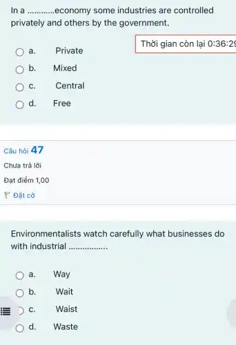 In a __ .economy some industries are controlled
privately and others by the government.
a.
Private
Thigiancnli
b.
Mixed
C.
Central
d.
Free
Environmentalists watch carefully what businesses ; do
with industrial __
a. Way
b.
Wait
D C.	Waist
d. Waste