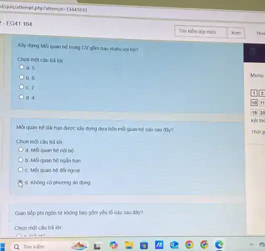 - EG41.164
Xây dựng Mối quan hệ trong CV gồm bao nhiêu vai trò?
Chọn một câu trả lời
a. 5
b. 6
C. 7
d. 4
Mối quan hệ dài hạn được xây dựng dựa trên mối quan hệ nào sau đây?
Chọn một câu trả lời:
a. Mối quan hệ nội bộ
b. Mối quan hệ ngắn hạn
C. Mối quan hệ đối ngoại
d. Không có phương án đúng
Giao tiếp phi ngôn từ không bao gồm yếu tố nào sau đây?
Chọn một câu trả lời:
Menu
1 2
Kết thú
Thời g