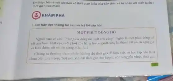 Em hãy chia sẻ với các bạn về thời gian biểu của bản thân và tự nhận xét cách quản lí
thời gian của mình.
KHÁM PHÁ
1. Em hãy đọc thông tin sau và trả lời câu hỏi
MỘT PHÚT ĐÔNG HÓ
Người xu'a có câu:"Một phút đồng hó,một nén vàng". Nghĩa là một phút đồng hổ
rất quý báu. Thật vậy, một phút của hàng triệu người cộng lại thành rất nhiều ngày giờ
và làm được rất nhiều công việc. ()
Chúng ta thường than phiên không đủ thời giờ để làm việc và học tập. Đó là vì
chưa biết quý trọng thời giờ, sắp đặt thời giờ cho hợp lí.còn lãng phí nhiêu thời giờ.