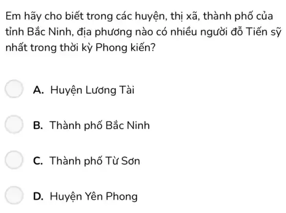 Em hãy cho biết trong các huyện , thị xã, thành phố của
tỉnh Bắc Ninh, địa phương nào có nhiều người đỗ . Tiến sỹ
nhất trong thời kỳ Phong kiến?
A. Huyện Lương Tài
B. Thành phố Bắc Ninh
C. Thành phố Từ Sơn
D. Huyện Yên Phong