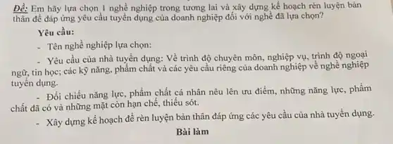 Đè: Em hãy lựa chọn 1 nghề nghiệp trong tương lai và xây dựng kế hoạch rèn luyện bản
thân để đáp ứng yêu cầu tuyển dụng của doanh nghiệp đối với nghề đã lựa chon?
Yêu cầu:
- Tên nghề nghiệp lựa chọn:
- Yêu cầu của nhà tuyển dụng: Về trình độ chuyên môn, nghiệp vụ, trình độ ngoại
ngữ, tin học; các kỹ nǎng, phẩm chất và các yêu cầu riêng của doanh nghiệp về nghề nghiệp
tuyến dụng.
- Đối chiếu nǎng lực , phẩm chất cá nhân nêu lên ưu điểm , những nǎng lực, phẩm
chất đã có và những mặt còn hạn chế, thiếu sót.
- Xây dựng kế hoạch để rèn luyện bản thân đáp ứng các yêu cầu của nhà tuyển dụng.