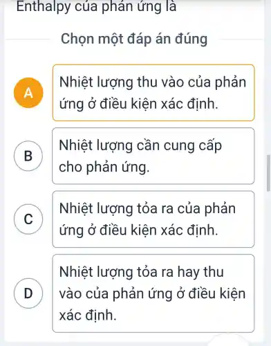 Enthalpy của phản ứng là
Chọn một đáp án đúng
A
Nhiệt lượng thu vào của phản
ứng ở điều kiện xác định.
B
Nhiệt : lượng cần cung cấp
D
cho phản ứng.
C
Nhiệt : lượng tỏa ra của phản
v
ứng ở điều kiện xác định.
Nhiệt lượng tỏa ra hay thu
D vào của phản ứng ở điều kiện D