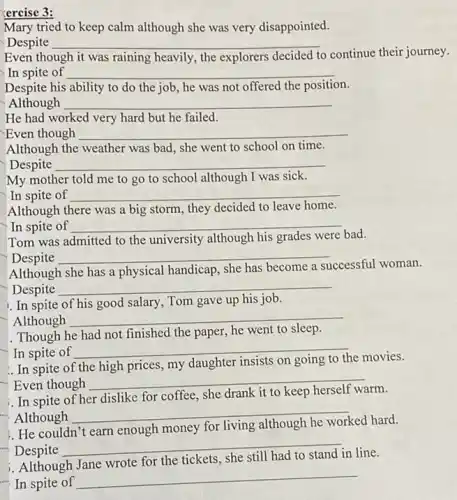 ercise 3:
Mary tried to keep calm although she was very disappointed.
Despite __
Even though it was raining heavily, the explorers decided to
continue their journey.
In spite of __
Despite his ability to do the job, he was not offered the position.
Although __
He had worked very hard but he failed.
Even though __
Although the weather was bad, she went to school on time.
Despite __
My mother told me to go to school although I was sick.
In spite of __
Although there was a big storm, they decided to leave home.
In spite of __
Tom was admitted to the university although his grades were bad.
Despite __
Although she has a physical handicap, she has become a successful woman.
Despite
__
1. In spite of his good salary, Tom gave up his job.
Although __
. Though he had not finished the paper, he went to sleep.
In spite of
__
In spite of the high prices, my daughter insists on
the movies.
Even though __
In spite
dislike for coffee, she drank
"Although
__
ed hard.
He couldn't	enough money for
Despite
__
Although
for the tickets
line.
In spite of
__