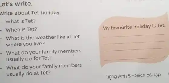 et's write.
Nrite about Tet holiday.
- What is Tet?
- When is Tet?
- What is the weather like at Tet
where you live?
- What do your family members
usually do for Tet?
What do your family members
usually do at Tet?
__
My favourite holiday is Tet.
__
Tiếng Anh 5 - Sách bài tập