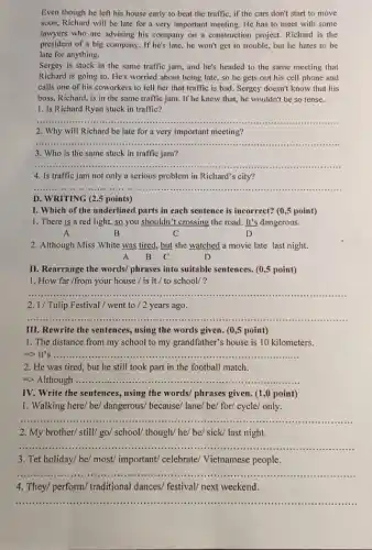 Even though he left his house early to beat the traffic, if the cars don't start to move
soon, Richard will be late for a very important meeting. He has to meet with some
lawyers who are advising his company on a construction project. Richard is the
president of a big company. If he's late,he won't get in trouble, but he hates to be
late for anything.
Sergey is stuck in the same traffic jam and he's headed to the same meeting that
Richard is going to He's worried about being late, so he gets out his cell phone and
calls one of his coworkers to tell her that traffic is bad . Sergey doesn't know that his
boss, Richard, is in the same traffic jam If he knew that, he wouldn't be so tense.
1. Is Richard Ryan stuck in traffic?
__
2. Why will Richard be late for a very important meeting?
__
3. Who is the same stuck in traffic jam?
__
4. Is traffic jam not only a serious problem in Richard's city?
__
D. WRITING (2.5 points)
I. Which of the underlined parts in each sentence is incorrect? (0 ,5 point)
1. There is a red light, so you shouldn't crossing the road It's dangerous.
A	B	C	D
2. Although Miss White was tired, but she watched a movie late last night.
A B C	D
II. Rearrange the words/phrases into suitable sentences (0,5 point)
1. How far /from your house / is it / to school/?
__ .....................
2. I/ Tulip Festival/went to /2 years ago.
__
III. Rewrite the sentences.using the words given.(0,5 point)
1. The distance from my school to my grandfather's house is 10 kilometers.
=> It's ......... __
2. He was tired but he still took part in the football match.
=> Although __
IV. Write the sentences , using the words/ phrases given. (1,0 point)
1. Walking here/ be/dangerous/ because/ lane/ be/for/ cycle/ only.
__
......................................................................1111
2. My brother/ still go/ school/ though/ he/be/ sick/ last night.
__ ...
3. Tet holiday/ be/most/ important/ celebrate/Vietnamese people.
__
4. They/ perform/ traditional dances/ festival/ next weekend.
__