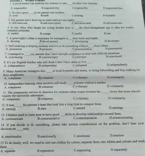 Exercise 1. WORD FORMS
1. A good teacher can motivate her students to take __ for their own learning
A. responsible
B.responsibility
C.responsibly
D.responsibilities
2. We have great __ in our parents and teachers.
A trust
B.truth
C.trusting
D.trustable
3. My parents don't force me to study hard as I am highly __
A. self-motivate
B.self-motivation
C.self-motivated
D.self-motivates
4. It was Alice who taught her young brother how to __ the time-management app to plan his weekly
schedule yesterday.
A. usable
B.useage
C.useful
D.use
5. A good night's sleep is necessary for teenagers to __ their brain and health.
A. develop
B.development
C.developing
D.developer
6. Self-studying is helping students achieve or do something without __ from others.
A. pressurize
B.pressure
C.pressurization
D.pressurized
7. I managed to __ my parents that I have enough confidence to deal with difficult situations.
A. convincing
B.convincingly
C.convince
D.convinced
8. It's my English teacher who still think I don't have skills to live __
A. independence
B.independent
C.independ
D.independently
9. Many American teenagers also __ at local hospitals and stores, or doing babysitting and dog walking for
their neighbours.
A. volunteers
B.volunteer
C.voluntary
D.voluntarily
10. Independent learning often involves self-study- __ at home without a teacher.
D.voluntarily
A. volunteers
B.volunteer
C.voluntary
11. The community service in America for students often counts towards the __ hours that some schools
require for university admission.
A. volunteers
B.volunteer
C.voluntary
D.voluntarily
12. It was __ his parents's trust that took him a long time to conquer them.
D.earnings
A. earning
B.earn
C.earned
13. Children need to learn how to have good __ skills to develop relationships around them.
D.communicating
A. communicate
B.communcative
C.communication
14. If you decide to do something,please take serious consideration on the problem, don't base your
decision on __ only.
A. emotionalist
B.emotionally
C.emotional
D.emotion
15.To do laudry well, we need to sort our clothes by colour, separate them into whites and colours and wash
them __
A. separate
B.separation
C.separating
D.separately