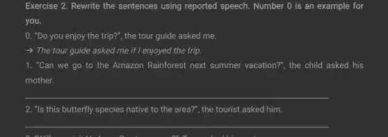 Exercise 2. Rewrite the sentences using reported speech . Number 0 is an example for
you.
0. "Do you enjoy the trip?", the tour guide asked me.
> The tour guide asked me if I enjoyed the trip.
1. "Can we go to the Amazon Rainforest next summer vacation?", the child asked his
mother.
2. "Is this butterfly species native to the area?", the tourist asked him.