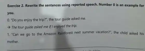 Exercise 2. Rewrite the sentences using reported speech.Number 0 is an example for
you.
0. "Do you enjoy the trip?", the tour guide asked me.
The tour guide asked me if I enjoyed the trip.
1. "Can we go to the Amazon Rainforest next summer vacation?"the child asked his
mother.