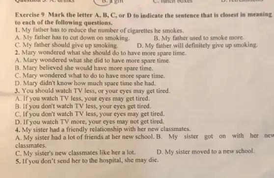 Exercise 9. Mark the letter A, B, C or D to indicate the sentence that is closest in meaning
to each of the following questions.
1. My father has to reduce the number of cigarettes he smokes.
A. My father has to cut down on smoking.
B. My father used to smoke more.
C. My father should give up smoking.
D. My father will definitely give up smoking.
2. Mary wondered what she should do to have more spare time.
A. Mary wondered what she did to have more spare time.
B. Mary believed she would have more spare time.
C. Mary wondered what to do to have more spare time.
D. Mary didn't know how much spare time she had.
3. You should watch TV less, or your eyes may get tired.
A. If you watch TV less, your eyes may get tired.
B. If you don't watch TV less, your eyes get tired.
C. If you don't watch TV less, your eyes may get tired.
D. If you watch TV more, your eyes may not get tired.
4. My sister had a friendly relationship with her new classmates.
A. My sister had a lot of friends at her new school.B. My sister got on with her new
classmates.
C. My sister's new classmates like her a lot.	D. My sister moved to a new school.
5. If you don't send her to the hospital,she may die.