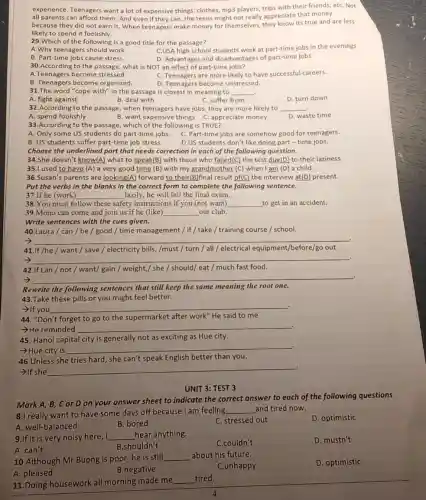 experience. Teenagers want a lot of expensive things:clothes, mp3 players, trips with their friends, etC. Not
all parents can afford them. And even if they can,the teens might not really appreciate that money
because they did not earn it. When teenagers make money for themselves they know its true and are less
likely to spend it foolishly.
29.Which of the following is a good title for the passage?
A.Why teenagers should work
C.USA high school students work at part-time jobs in the evenings
B. Part-time jobs cause stress
D. Advantages and disadvantages of part-time jobs
30.According to the passage, what is NOT an effect of part -time jobs?
A.Teenagers become stressed.
C. Teenagers are more likely to have successful careers.
B. Teenagers become organized.
D. Teenagers become unstressed.
31.The word "cope with" in the passage is closest in meaning to __
A. fight against
B. deal with
C. suffer from
D. turn down
32.According to the passage, when teenagers have jobs, they are more likely to __
A. spend foolishly
B. want expensive things C. appreciate money
33.According to the passage, which of the following is TRUE?
A. Only some US students do part-time jobs. C. Part-time jobs are somehow good for teenagers.
B. US students suffer part-time job stress.
D.US students don't like doing part-time jobs.
Choose the underlined part that needs correction in each of the following question.
34.She doesn't know(A)what to speak(B) with those who failed(C) the test due(D) to their laziness.
35.I used to have (A) a very good time (B) with my grandmother (C) when I am (D) a child.
36.Susan's parents are looking(A) forward to their(B)final result of(C) the interview at(D) present.
Put the verbs in the blanks in the correct form to complete the following sentence.
37.If he (work) __ lazily, he will fail the final exam.
38.You must follow these safety instructions if you (not want) __ to get in an accident.
39.Mono can come and join us if he (like) __ our club.
Write sentences with the cues given.
40.Laura / can/be / good / time management / if/ take / training course / school.
-> __
41.If /he / want / save / electricity bills, /must turn / all/electrical equipment /before/go out.
__ .
42.If Lan / not/want/gain / weight,/ she / should/eat / much fast food.
-> __
Rewrite the following sentences that still keep the same meaning the root one.
43.Take these pills or you might feel better.
>If you __
44. "Don't forget to go to the supermarket after work" He said to me
-He reminded __
45. Hanoi capital city is generally not as exciting as Hue city.
-Hue city is
__ .
46.Unless she tries hard, she can't speak English better than you.
­­­­→If she
__ .
UNIT 3: TEST 3
Mark A, B, C or D on your answer sheet to indicate the correct answer to each of the following questions
8.I really want to have some days off because I am feeling
__ and tired now.
A. well-balanced
B. bored
C. stressed out
D. optimistic
9.If it is very noisy here, I __ hear anything.
C.couldn't
D. mustn't
A. can't
B.shouldn't
10.Although Mr Buong is poor, he is still
__ about his future.
C.unhappy
D. optimistic
A. pleased
B.negative
11.Doing housework all morning made me
__ tired.