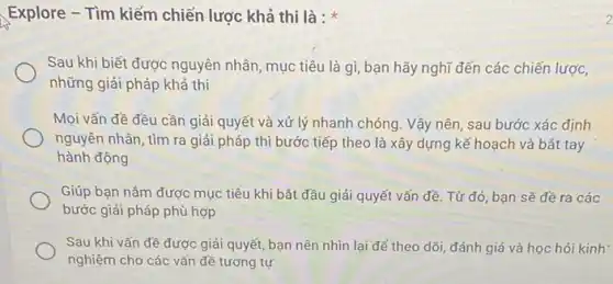 Explore - Tìm kiếm chiến lược khả thi là : *
Sau khi biết được nguyên nhân, mục tiêu là gì, bạn hãy nghĩ đến các chiến lược,
những giải pháp khả thi
Mọi vấn đề đều cần giải quyết và xử lý nhanh chóng. Vậy nên, sau bước xác định
nguyên nhân, tìm ra giải pháp thì bước tiếp theo là xây dựng kế hoạch và bắt tay
hành động
Giúp bạn nấm được mục tiêu khi bắt đầu giải quyết vấn đề. Từ đó, bạn sẽ đề ra các
bước giải pháp phù hợp
Sau khi vấn đề được giải quyết, bạn nên nhìn lại để theo dõi, đánh giá và học hỏi kinh:
nghiệm cho các vấn đề tương tự