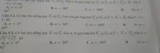 =F_(1)+F_(2) thì
lực đóng quy F_(1) và F_(2) . Gọi a là góc hợp bởi overrightarrow (F_(1)) và overrightarrow (F_(2)) và overrightarrow (F)=overrightarrow (F_(1))+overrightarrow (F_(2)) . Nếu F
A alpha =0^0
90^circ 
B. alpha =90^circ 
C. alpha =180^circ 
D. 0lt alpha lt 
Câu 5.2. Có hai lực đồng quy overrightarrow (F_(1)) và overrightarrow (F_(2)) Gọi a là góc hợp bởi overrightarrow (F_(1)) và overrightarrow (F_(2)) và overrightarrow (F)=overrightarrow (F_(1))+overrightarrow (F_(2)) . Nếu F=F_(1)-
F_(2) thì
A. alpha =0^0
90^circ 
B. alpha =90^circ 
C. alpha =180^circ 
D. 0lt alpha lt 
Câu 5.3. Có hai lực đồng quy overrightarrow (F_(1)) và overrightarrow (F_(2)) Gọi alpha  là góc hợp bởi overrightarrow (F_(1)) và overrightarrow (F_(2)) và overrightarrow (F)=overrightarrow (F_(1))+overrightarrow (F_(2)) . Nếu F=
sqrt (F_(1)^2+F_(2)^2) thì
D. 0lt alpha lt 
A alpha =0^0
B. alpha =90^circ 
C. alpha =180^circ