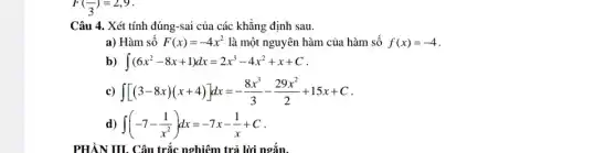 F((-)/(3))=2,9
Câu 4. Xét tính đúng-sai của các khẳng định sau.
a) Hàm số F(x)=-4x^2 là một nguyên hàm của hàm số f(x)=-4
b) int (6x^2-8x+1)dx=2x^3-4x^2+x+C
c) int [(3-8x)(x+4)]dx=-(8x^3)/(3)-(29x^2)/(2)+15x+C
d) int (-7-(1)/(x^2))dx=-7x-(1)/(x)+C
N III. Câu trắc nghiệm trả lời ngắn.