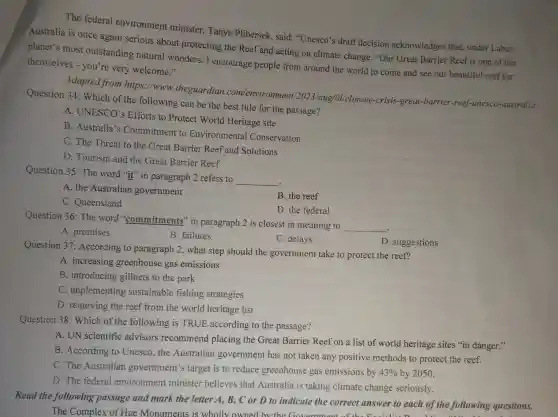 The federal environment minister, Tanya Plibersek, said:"Unesco's drafi decision acknowledges that under Labor,
Australia is once again serious about protecting the Reef and acting on climate change. "Our Great Barrier Reef is one of the
planet's most outstanding natural wonders.I encourage people from around the world to come and see our beautiful reef for
themselves - you're very welcome."
Adapted from https://www .theguardian com/environment /2023/aug /Ol/climate-crisis -great-barrier -reef-unesc O-australia
Question 34:Which of the following can be the best title for the passage?
A. UNESCO'Efforts to Protect World Heritage site
B. Australia's Commitment to Environmental Conservation
C. The Threat to the Great Barrier Reef and Solutions
D. Tourism and the Great Barrier Reef
Question 35: The word "it" in paragraph 2 refers to
__
.
A. the Australian government
C. Queensland
B. the reef
D. the federal
Question 36: The word "commitments" in paragraph 2 is closest in meaning to
__
A. promises
B. failures
C. delays
D. suggestions
Question 37:According to paragraph 2, what step should the government take to protect the reef?
A. increasing greenhouse gas emissions
B. introducing gillnets to the park
C. implementing sustainable fishing strategies
D. removing the reef from the world heritage list
Question 38: Which of the following is TRUE according to the passage?
A. UN scientific advisors recommend placing the Great Barrier Reef on a list of world heritage sites "in danger."
B. According to Unesco,the Australian government has not taken any positive methods to protect the reef.
C. The Australian government's target is to reduce greenhouse gas emissions by
43%  by 2050.
D. The federal environment minister believes that Australia is taking climate change seriously.
Read the following passage and mark the letter A, B,C or D to indicate the correct answer to each of the following questions.
The Complex of Hue Monuments is whollv owr ed by the (